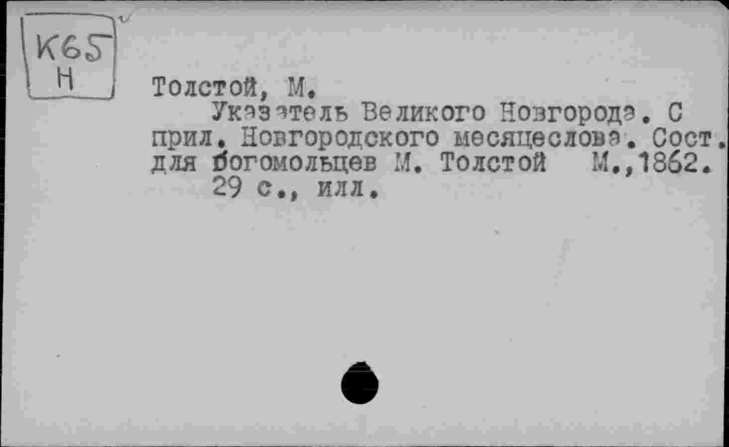 ﻿KG Г H
Толстой, M.
Ук^эвтель Великого Новгород?. С прил. Новгородского месяцеслов?. Сост. для богомольцев М. Толстой М.,1862.
29 с., илл.